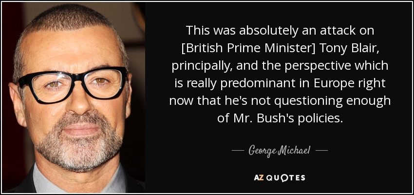 This was absolutely an attack on [British Prime Minister] Tony Blair, principally, and the perspective which is really predominant in Europe right now that he's not questioning enough of Mr. Bush's policies. - George Michael