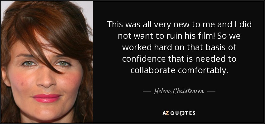 This was all very new to me and I did not want to ruin his film! So we worked hard on that basis of confidence that is needed to collaborate comfortably. - Helena Christensen