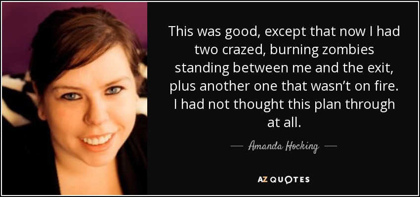This was good, except that now I had two crazed, burning zombies standing between me and the exit, plus another one that wasn’t on fire. I had not thought this plan through at all. - Amanda Hocking