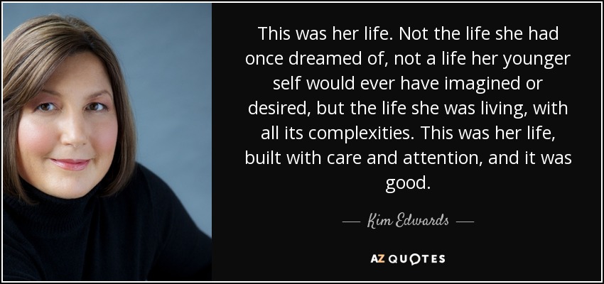 This was her life. Not the life she had once dreamed of, not a life her younger self would ever have imagined or desired, but the life she was living, with all its complexities. This was her life, built with care and attention, and it was good. - Kim Edwards