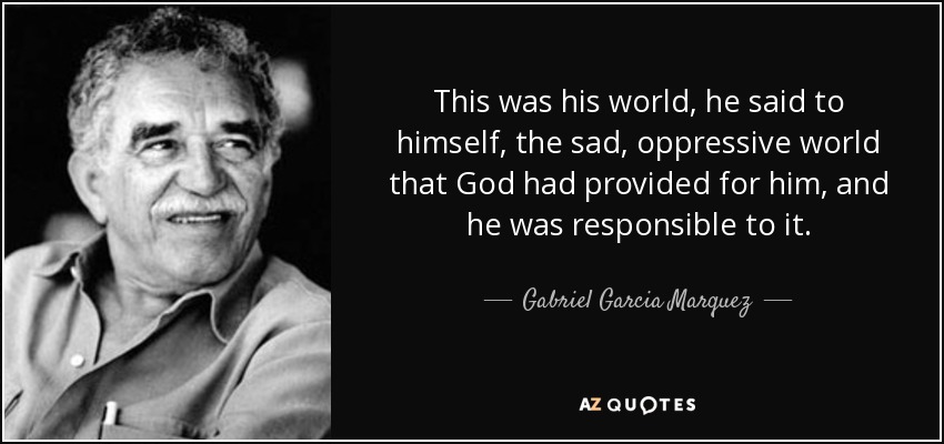 This was his world, he said to himself, the sad, oppressive world that God had provided for him, and he was responsible to it. - Gabriel Garcia Marquez