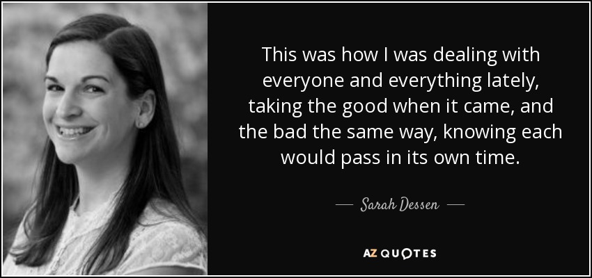 This was how I was dealing with everyone and everything lately, taking the good when it came, and the bad the same way, knowing each would pass in its own time. - Sarah Dessen