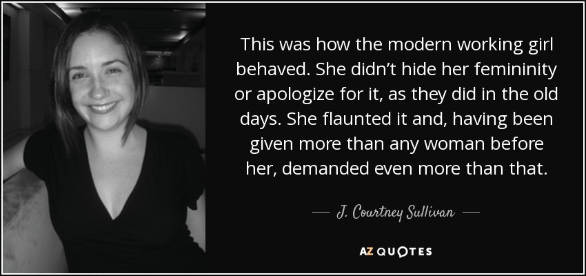 This was how the modern working girl behaved. She didn’t hide her femininity or apologize for it, as they did in the old days. She flaunted it and, having been given more than any woman before her, demanded even more than that. - J. Courtney Sullivan