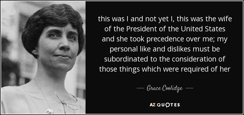 this was I and not yet I, this was the wife of the President of the United States and she took precedence over me; my personal like and dislikes must be subordinated to the consideration of those things which were required of her - Grace Coolidge
