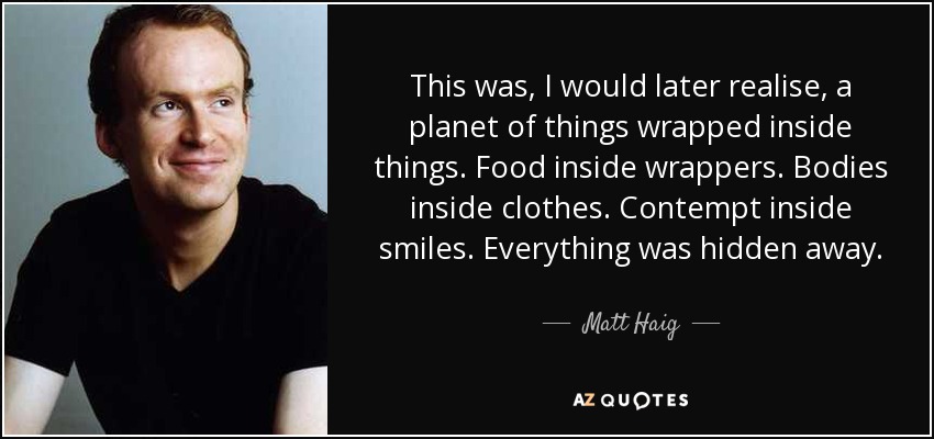 This was, I would later realise, a planet of things wrapped inside things. Food inside wrappers. Bodies inside clothes. Contempt inside smiles. Everything was hidden away. - Matt Haig
