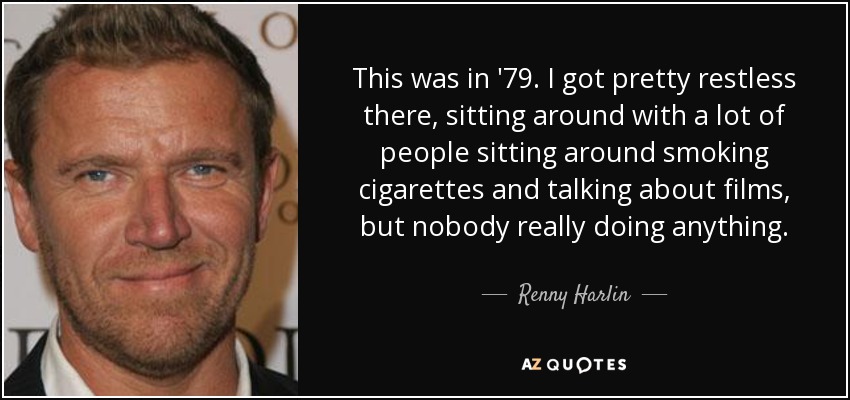 This was in '79. I got pretty restless there, sitting around with a lot of people sitting around smoking cigarettes and talking about films, but nobody really doing anything. - Renny Harlin