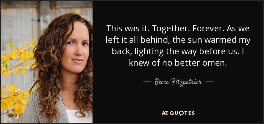 This was it. Together. Forever. As we left it all behind, the sun warmed my back, lighting the way before us. I knew of no better omen. - Becca Fitzpatrick