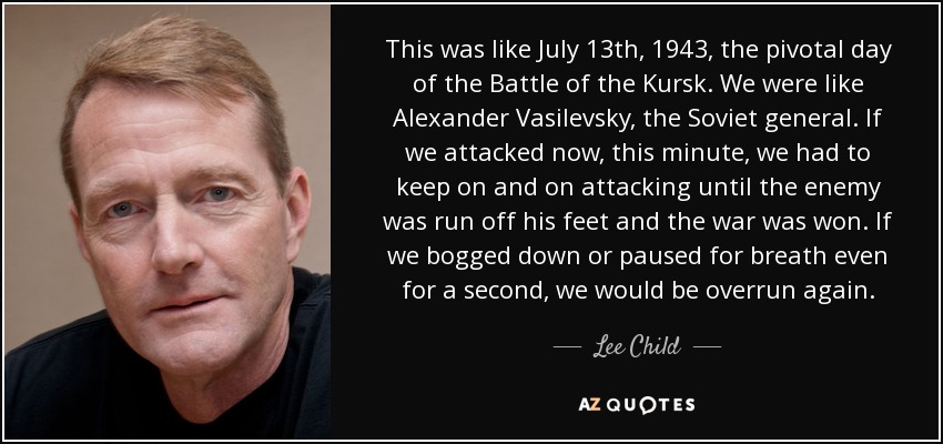 This was like July 13th, 1943, the pivotal day of the Battle of the Kursk. We were like Alexander Vasilevsky, the Soviet general. If we attacked now, this minute, we had to keep on and on attacking until the enemy was run off his feet and the war was won. If we bogged down or paused for breath even for a second, we would be overrun again. - Lee Child