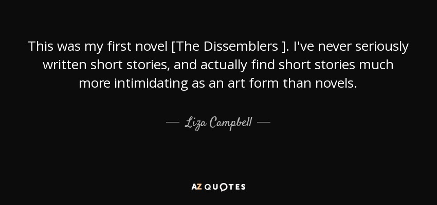 This was my first novel [The Dissemblers ]. I've never seriously written short stories, and actually find short stories much more intimidating as an art form than novels. - Liza Campbell