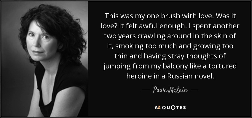 This was my one brush with love. Was it love? It felt awful enough. I spent another two years crawling around in the skin of it, smoking too much and growing too thin and having stray thoughts of jumping from my balcony like a tortured heroine in a Russian novel. - Paula McLain