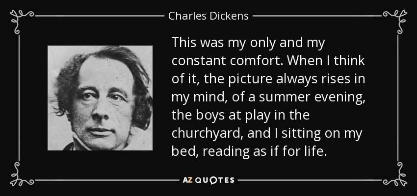 This was my only and my constant comfort. When I think of it, the picture always rises in my mind, of a summer evening, the boys at play in the churchyard, and I sitting on my bed, reading as if for life. - Charles Dickens