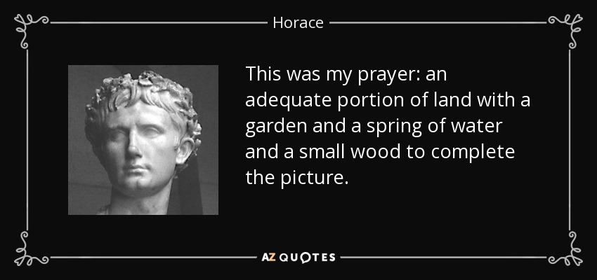 This was my prayer: an adequate portion of land with a garden and a spring of water and a small wood to complete the picture. - Horace