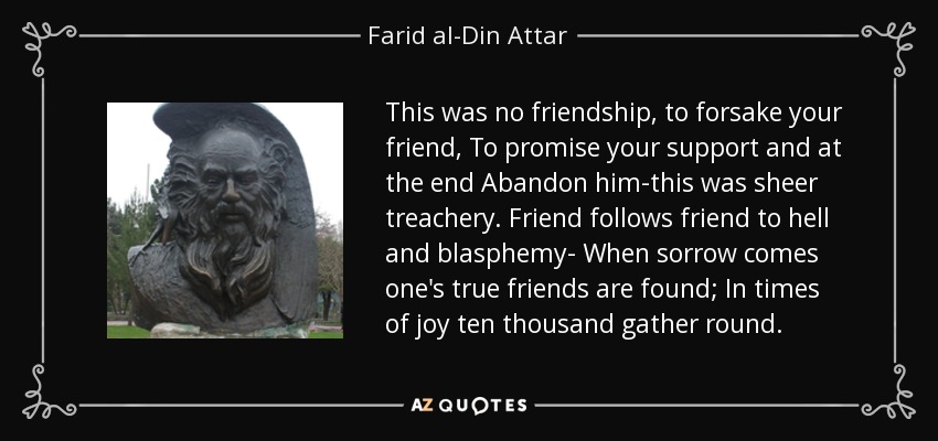This was no friendship, to forsake your friend, To promise your support and at the end Abandon him-this was sheer treachery. Friend follows friend to hell and blasphemy- When sorrow comes one's true friends are found; In times of joy ten thousand gather round. - Farid al-Din Attar