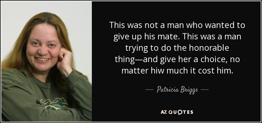 This was not a man who wanted to give up his mate. This was a man trying to do the honorable thing—and give her a choice, no matter hiw much it cost him. - Patricia Briggs
