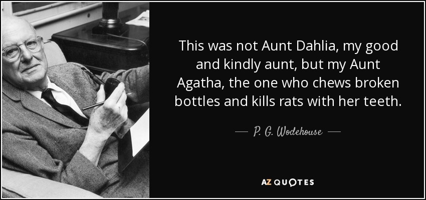 This was not Aunt Dahlia, my good and kindly aunt, but my Aunt Agatha, the one who chews broken bottles and kills rats with her teeth. - P. G. Wodehouse