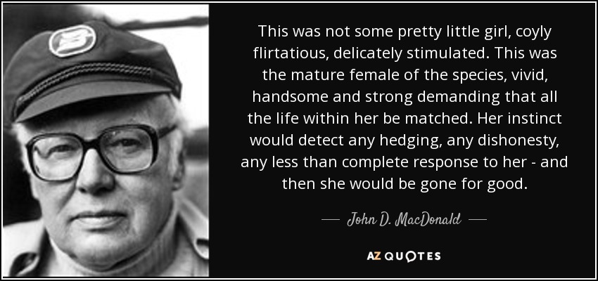 This was not some pretty little girl, coyly flirtatious, delicately stimulated. This was the mature female of the species, vivid, handsome and strong demanding that all the life within her be matched. Her instinct would detect any hedging, any dishonesty, any less than complete response to her - and then she would be gone for good. - John D. MacDonald