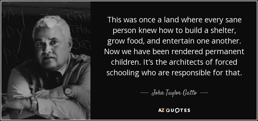 This was once a land where every sane person knew how to build a shelter, grow food, and entertain one another. Now we have been rendered permanent children. It’s the architects of forced schooling who are responsible for that. - John Taylor Gatto