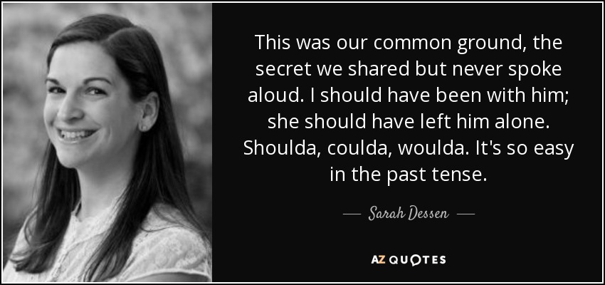 This was our common ground, the secret we shared but never spoke aloud. I should have been with him; she should have left him alone. Shoulda, coulda, woulda. It's so easy in the past tense. - Sarah Dessen
