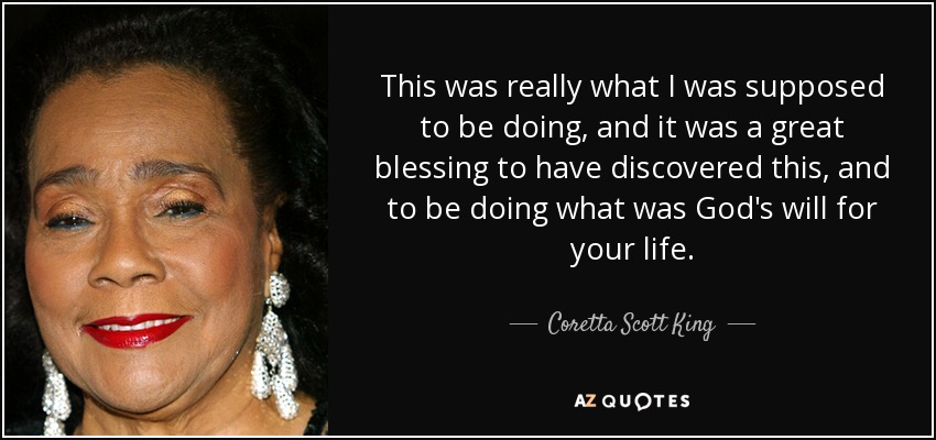 This was really what I was supposed to be doing, and it was a great blessing to have discovered this, and to be doing what was God's will for your life. - Coretta Scott King