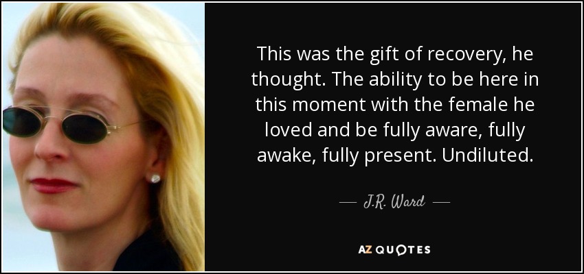 This was the gift of recovery, he thought. The ability to be here in this moment with the female he loved and be fully aware, fully awake, fully present. Undiluted. - J.R. Ward