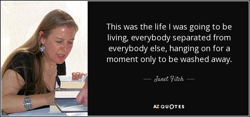 This was the life I was going to be living, everybody separated from everybody else, hanging on for a moment only to be washed away. - Janet Fitch