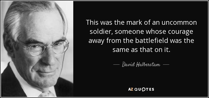 This was the mark of an uncommon soldier, someone whose courage away from the battlefield was the same as that on it. - David Halberstam