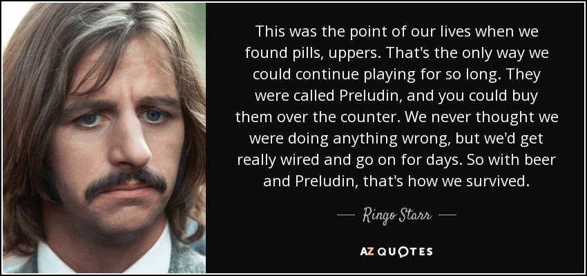 This was the point of our lives when we found pills, uppers. That's the only way we could continue playing for so long. They were called Preludin, and you could buy them over the counter. We never thought we were doing anything wrong, but we'd get really wired and go on for days. So with beer and Preludin, that's how we survived. - Ringo Starr