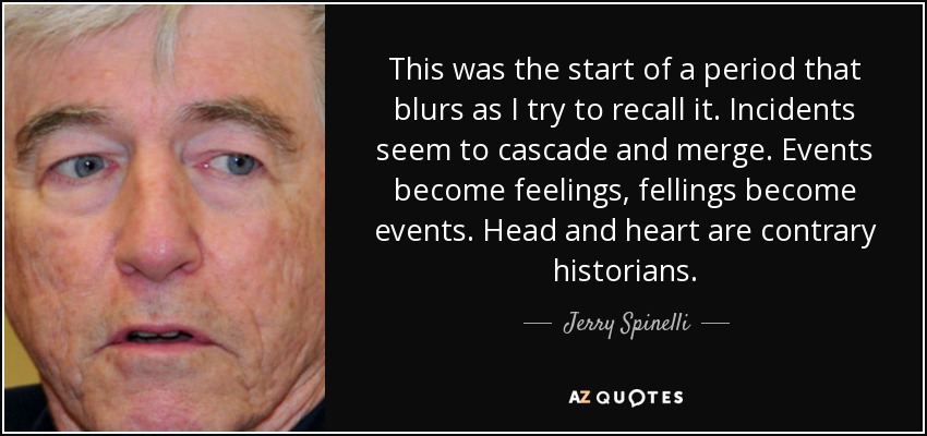 This was the start of a period that blurs as I try to recall it. Incidents seem to cascade and merge. Events become feelings, fellings become events. Head and heart are contrary historians. - Jerry Spinelli