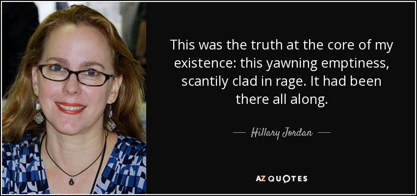 This was the truth at the core of my existence: this yawning emptiness, scantily clad in rage. It had been there all along. - Hillary Jordan