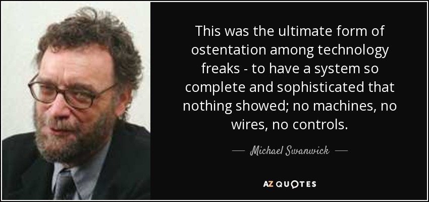 This was the ultimate form of ostentation among technology freaks - to have a system so complete and sophisticated that nothing showed; no machines, no wires, no controls. - Michael Swanwick
