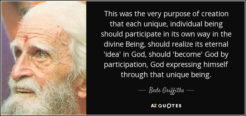 This was the very purpose of creation that each unique, individual being should participate in its own way in the divine Being, should realize its eternal 'idea' in God, should 'become' God by participation, God expressing himself through that unique being. - Bede Griffiths
