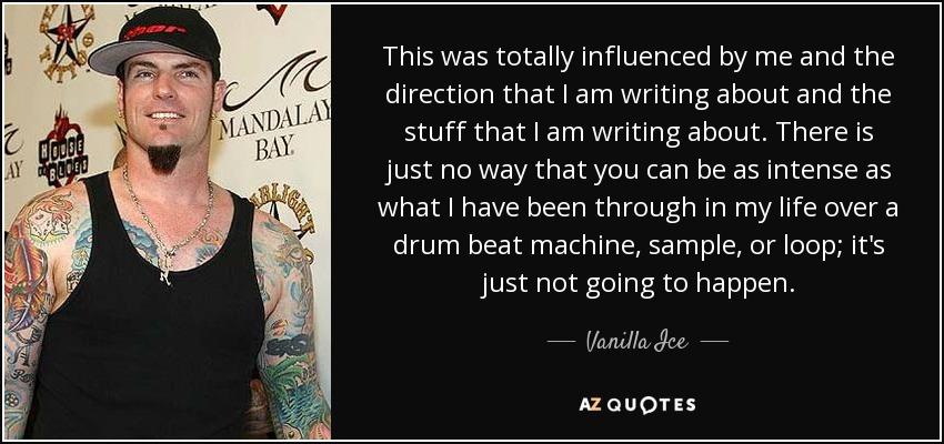 This was totally influenced by me and the direction that I am writing about and the stuff that I am writing about. There is just no way that you can be as intense as what I have been through in my life over a drum beat machine, sample, or loop; it's just not going to happen. - Vanilla Ice