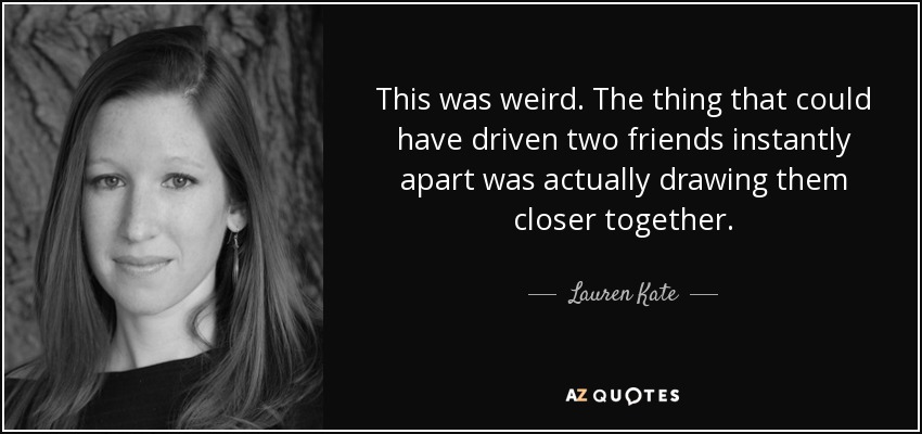 This was weird. The thing that could have driven two friends instantly apart was actually drawing them closer together. - Lauren Kate
