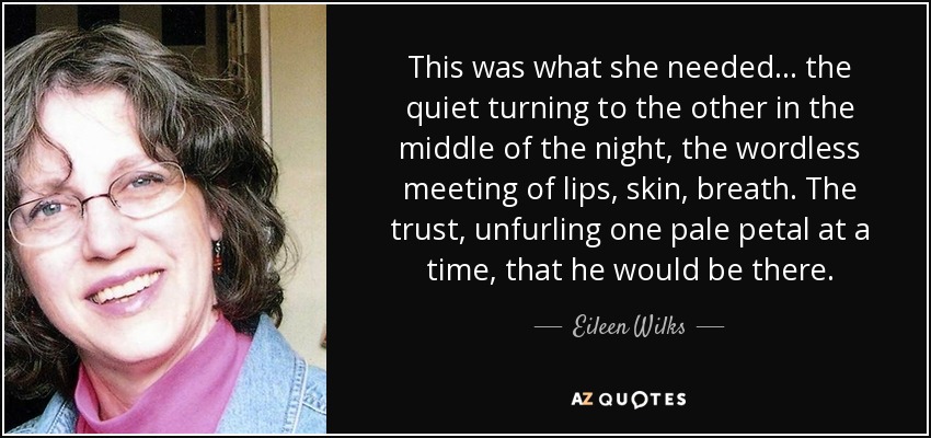 This was what she needed… the quiet turning to the other in the middle of the night, the wordless meeting of lips, skin, breath. The trust, unfurling one pale petal at a time, that he would be there. - Eileen Wilks