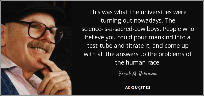 This was what the universities were turning out nowadays. The science-is-a-sacred-cow boys. People who believe you could pour mankind into a test-tube and titrate it, and come up with all the answers to the problems of the human race. - Frank M. Robinson