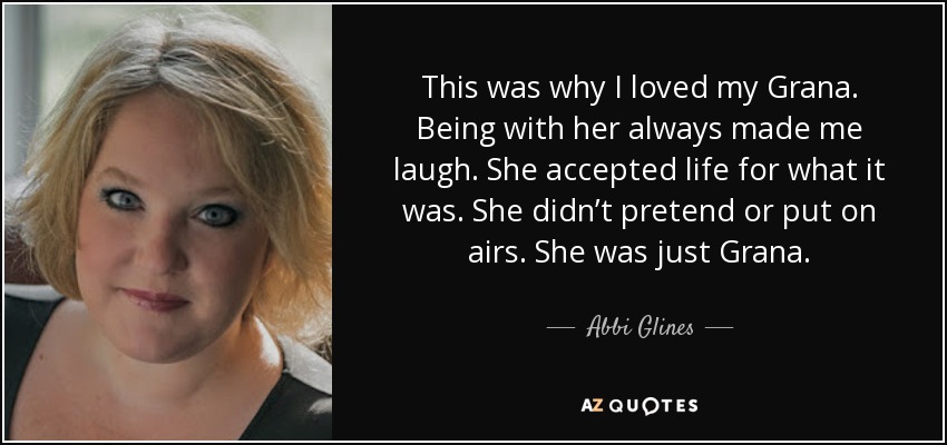 This was why I loved my Grana. Being with her always made me laugh. She accepted life for what it was. She didn’t pretend or put on airs. She was just Grana. - Abbi Glines
