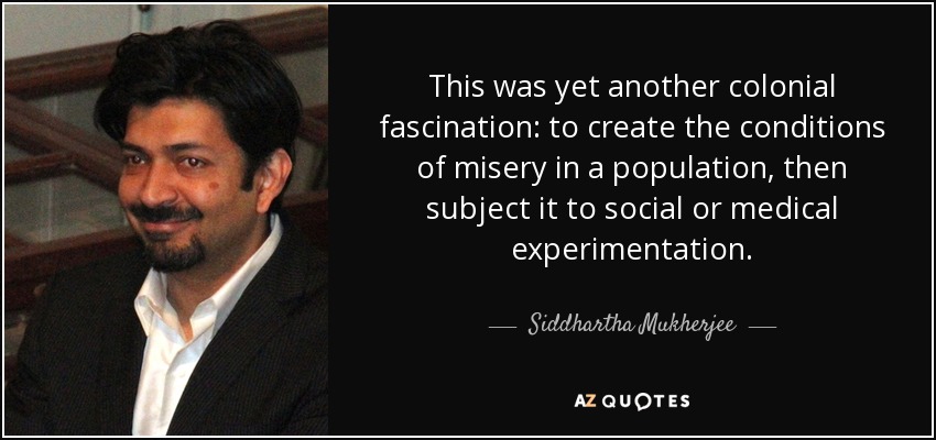This was yet another colonial fascination: to create the conditions of misery in a population, then subject it to social or medical experimentation. - Siddhartha Mukherjee