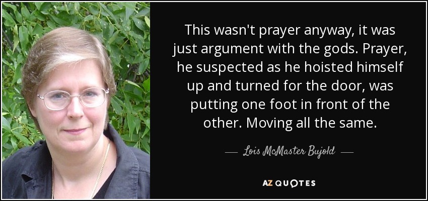 This wasn't prayer anyway, it was just argument with the gods. Prayer, he suspected as he hoisted himself up and turned for the door, was putting one foot in front of the other. Moving all the same. - Lois McMaster Bujold