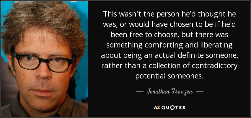 This wasn't the person he'd thought he was, or would have chosen to be if he'd been free to choose, but there was something comforting and liberating about being an actual definite someone, rather than a collection of contradictory potential someones. - Jonathan Franzen