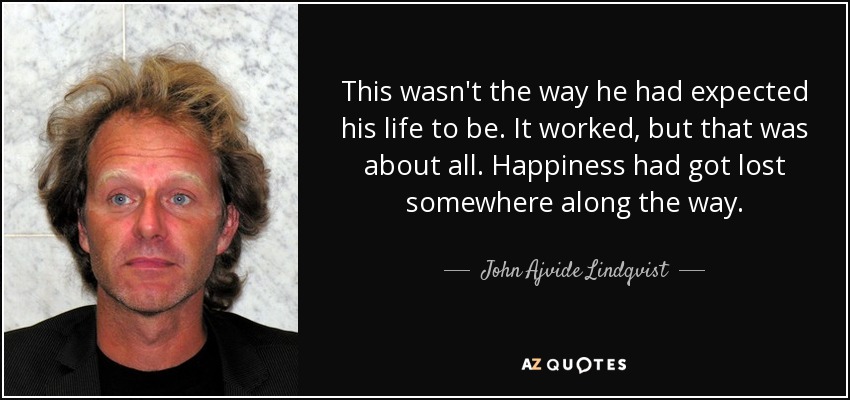 This wasn't the way he had expected his life to be. It worked, but that was about all. Happiness had got lost somewhere along the way. - John Ajvide Lindqvist