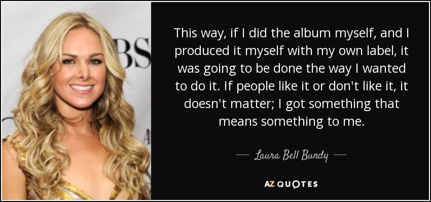 This way, if I did the album myself, and I produced it myself with my own label, it was going to be done the way I wanted to do it. If people like it or don't like it, it doesn't matter; I got something that means something to me. - Laura Bell Bundy