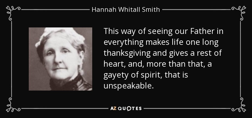 This way of seeing our Father in everything makes life one long thanksgiving and gives a rest of heart, and, more than that, a gayety of spirit, that is unspeakable. - Hannah Whitall Smith