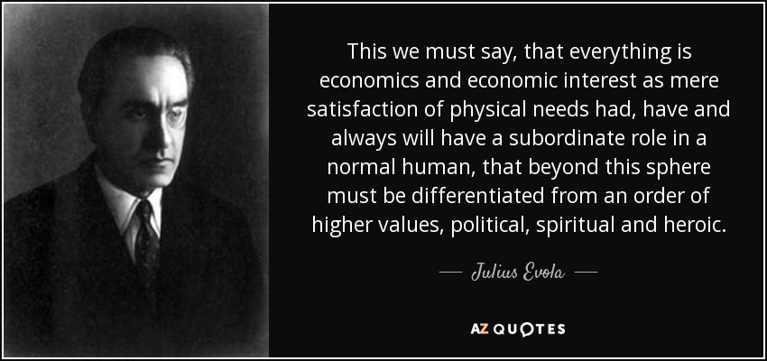 This we must say, that everything is economics and economic interest as mere satisfaction of physical needs had, have and always will have a subordinate role in a normal human, that beyond this sphere must be differentiated from an order of higher values, political , spiritual and heroic. - Julius Evola