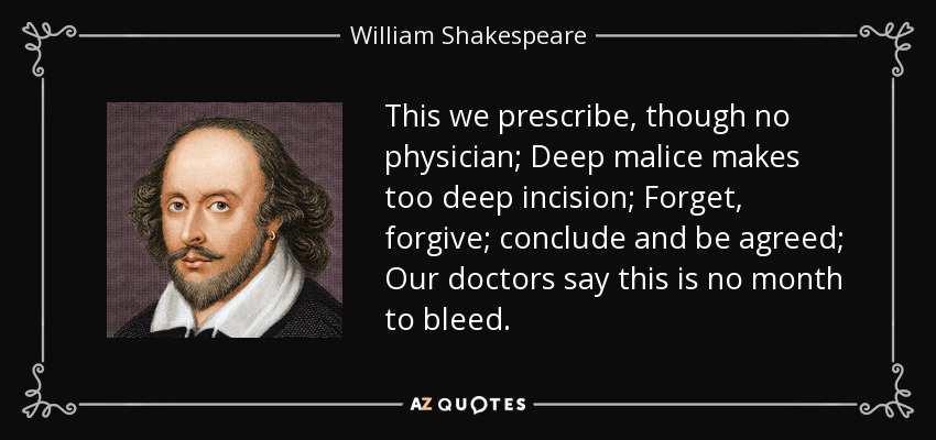 This we prescribe, though no physician; Deep malice makes too deep incision; Forget, forgive; conclude and be agreed; Our doctors say this is no month to bleed. - William Shakespeare