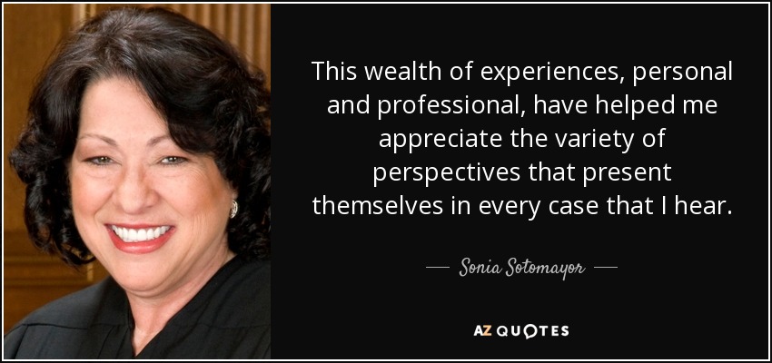 This wealth of experiences, personal and professional, have helped me appreciate the variety of perspectives that present themselves in every case that I hear. - Sonia Sotomayor