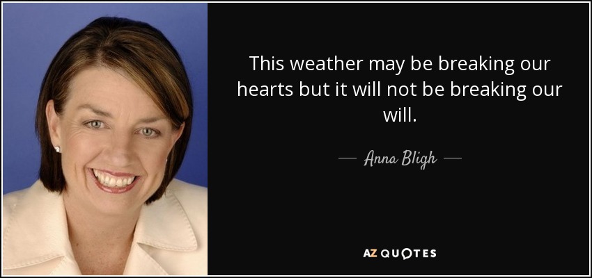 This weather may be breaking our hearts but it will not be breaking our will. - Anna Bligh
