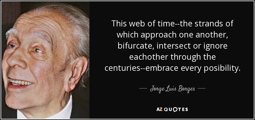 This web of time--the strands of which approach one another, bifurcate, intersect or ignore eachother through the centuries--embrace every posibility. - Jorge Luis Borges