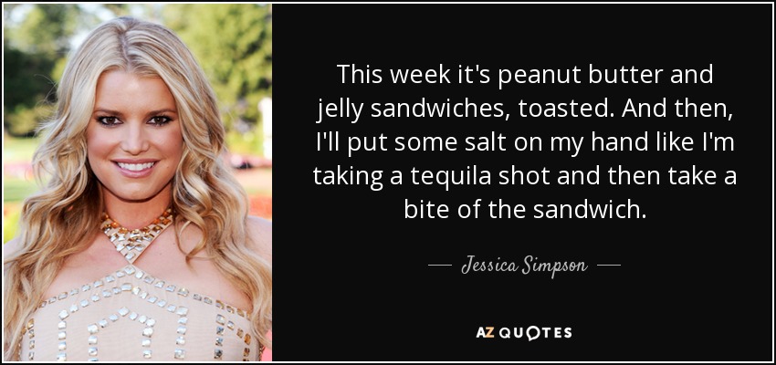 This week it's peanut butter and jelly sandwiches, toasted. And then, I'll put some salt on my hand like I'm taking a tequila shot and then take a bite of the sandwich. - Jessica Simpson