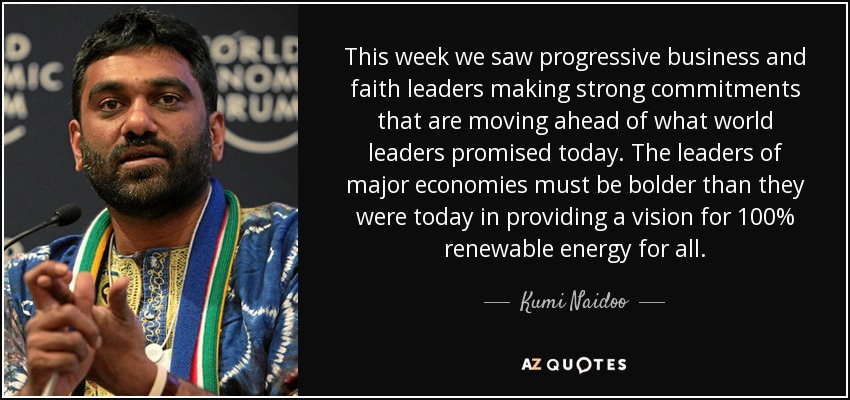 This week we saw progressive business and faith leaders making strong commitments that are moving ahead of what world leaders promised today. The leaders of major economies must be bolder than they were today in providing a vision for 100% renewable energy for all. - Kumi Naidoo