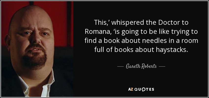 This,’ whispered the Doctor to Romana, ‘is going to be like trying to find a book about needles in a room full of books about haystacks. - Gareth Roberts